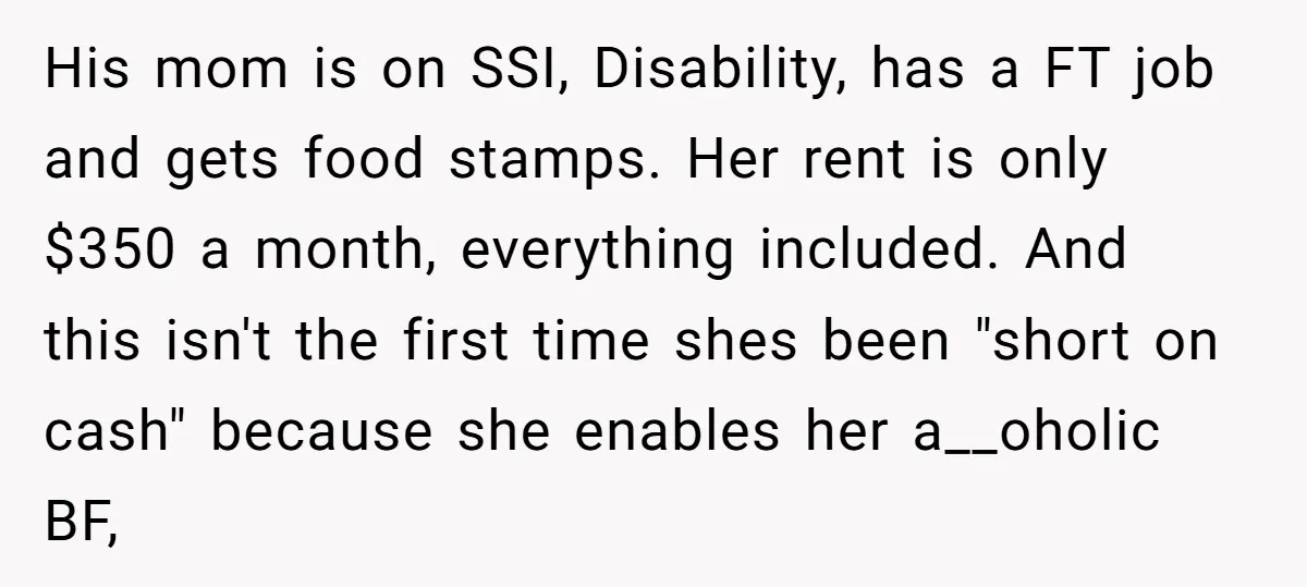 His mom is on SSI, Disability, has a FT job and gets food stamps. Her rent is only $350 a month, everything included. And this isn't the first time shes...