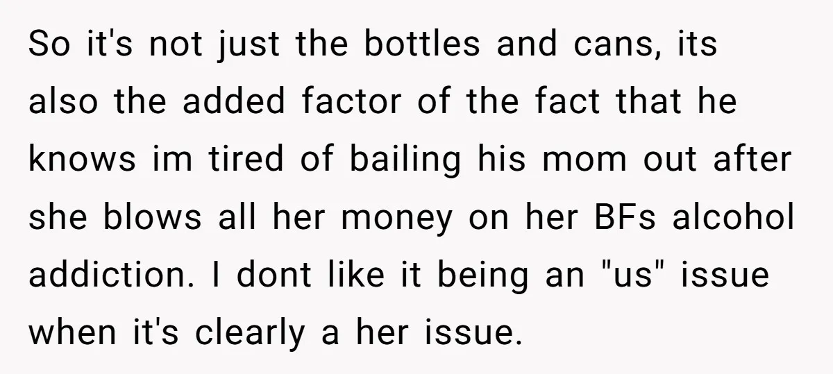 So it's not just the bottles and cans, its also the added factor of the fact that he knows im tired of bailing his mom out after she blows all...