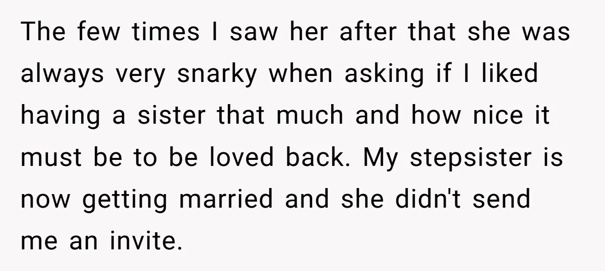 The few times I saw her after that she was always very snarky when asking if I liked having a sister that much and how nice it must be to...