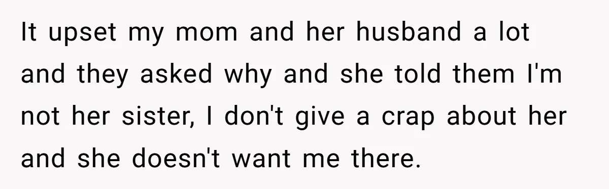 It upset my mom and her husband a lot and they asked why and she told them I'm not her sister, I don't give a crap about her and she...