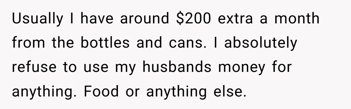 Usually I have around $200 extra a month from the bottles and cans. I absolutely refuse to use my husbands money for anything. Food or anything else.