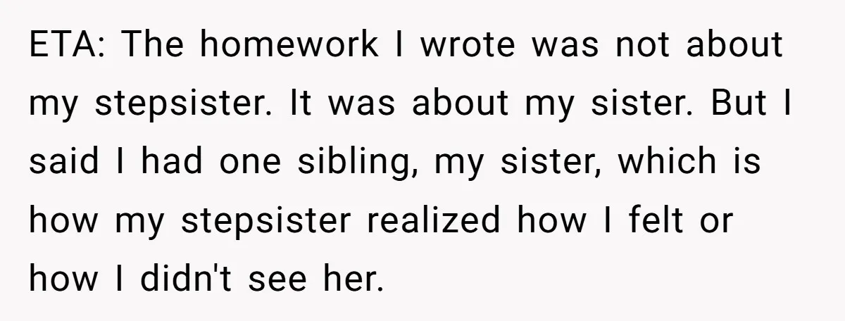 ETA: The homework I wrote was not about my stepsister. It was about my sister. But I said I had one sibling, my sister, which is how my stepsister realized...
