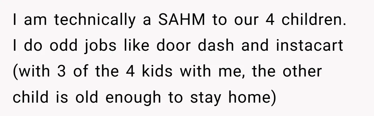 I am technically a SAHM to our 4 children. I do odd jobs like door dash and instacart (with 3 of the 4 kids with me, the other child is...