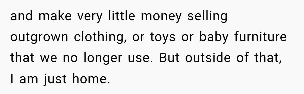 and make very little money selling outgrown clothing, or toys or baby furniture that we no longer use. But outside of that, I am just home.