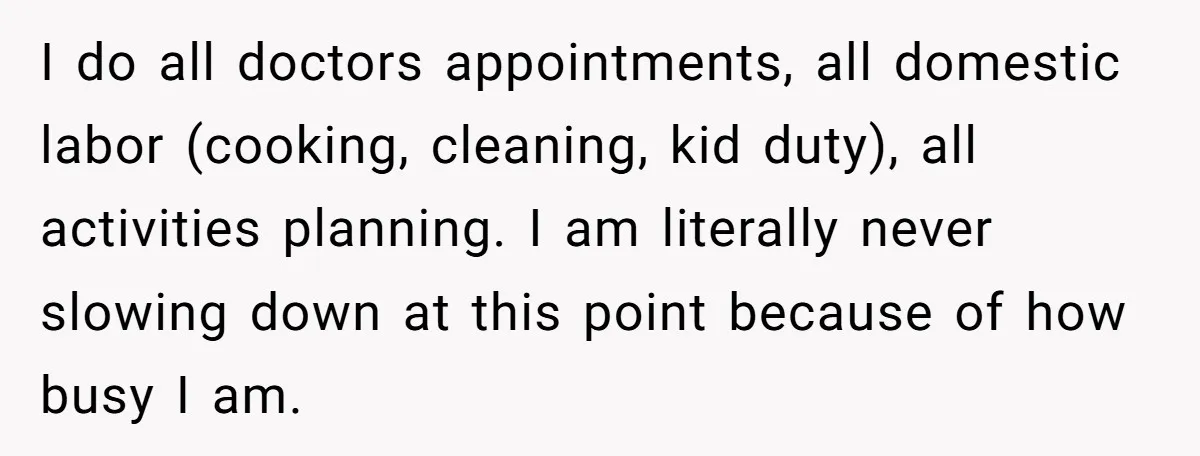 I do all doctors appointments, all domestic labor (cooking, cleaning, kid duty), all activities planning. I am literally never slowing down at this point because of how busy I am.