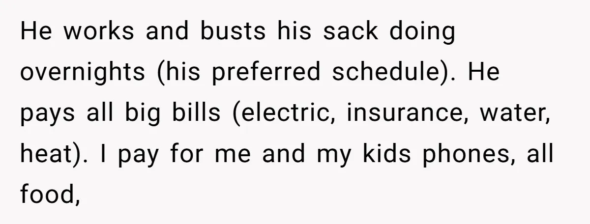 He works and busts his sack doing overnights (his preferred schedule). He pays all big bills (electric, insurance, water, heat). I pay for me and my kids phones, all food,