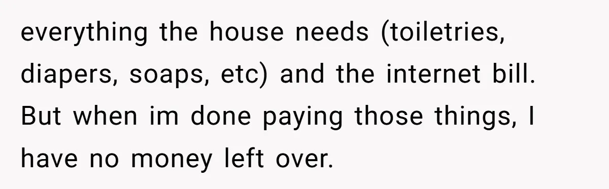 everything the house needs (toiletries, diapers, soaps, etc) and the internet bill. But when im done paying those things, I have no money left over.