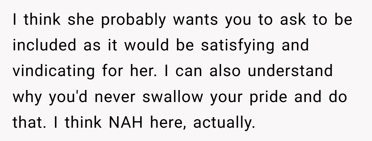 I think she probably wants you to ask to be included as it would be satisfying and vindicating for her. I can also understand why you'd never swallow your pride...