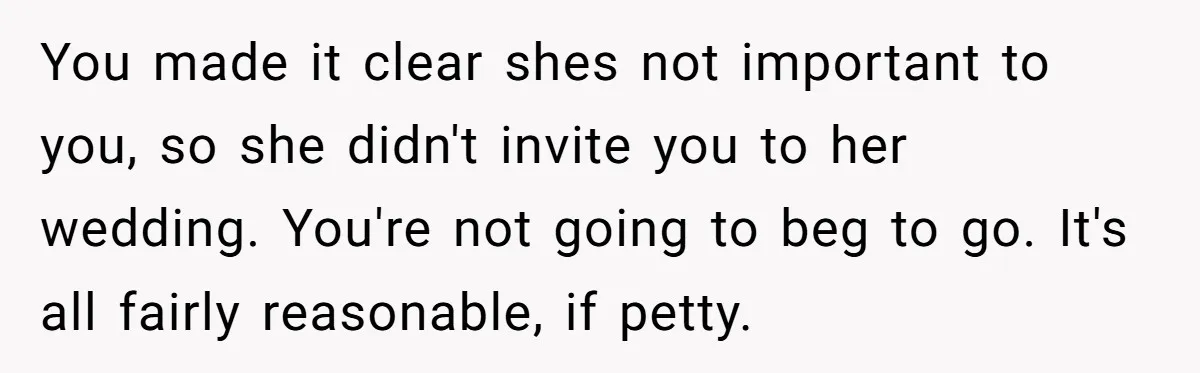 You made it clear shes not important to you, so she didn't invite you to her wedding. You're not going to beg to go. It's all fairly reasonable, if petty.