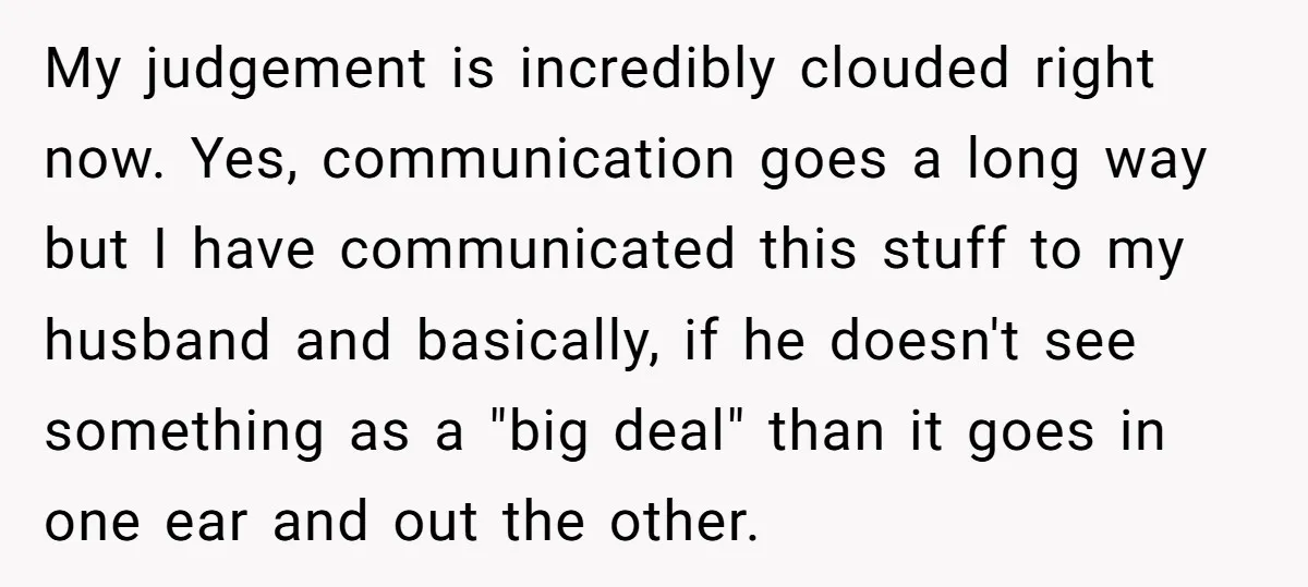 My judgement is incredibly clouded right now. Yes, communication goes a long way but I have communicated this stuff to my husband and basically, if he doesn't see something as...