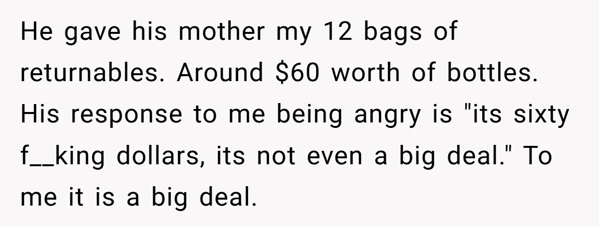 He gave his mother my 12 bags of returnables. Around $60 worth of bottles. His response to me being angry is "its sixty f__king dollars, its not even a big...