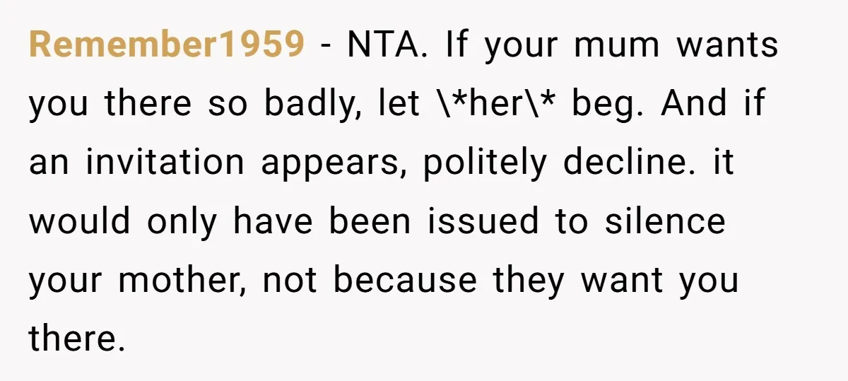 Remember1959 − NTA. If your mum wants you there so badly, let \*her\* beg. And if an invitation appears, politely decline. it would only have been issued to silence your...