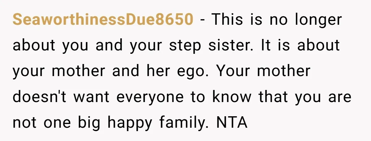 SeaworthinessDue8650 − This is no longer about you and your step sister. It is about your mother and her ego. Your mother doesn't want everyone to know that you are...