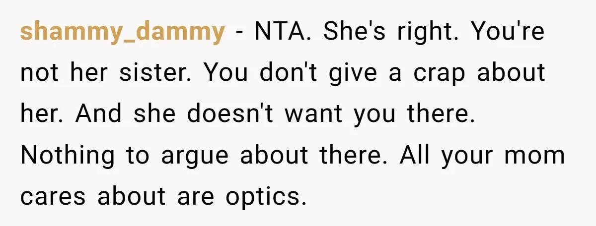 shammy_dammy − NTA. She's right. You're not her sister. You don't give a crap about her. And she doesn't want you there. Nothing to argue about there. All your mom...