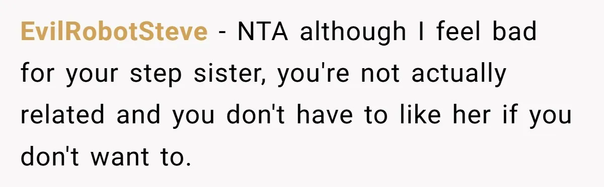 EvilRobotSteve − NTA although I feel bad for your step sister, you're not actually related and you don't have to like her if you don't want to.