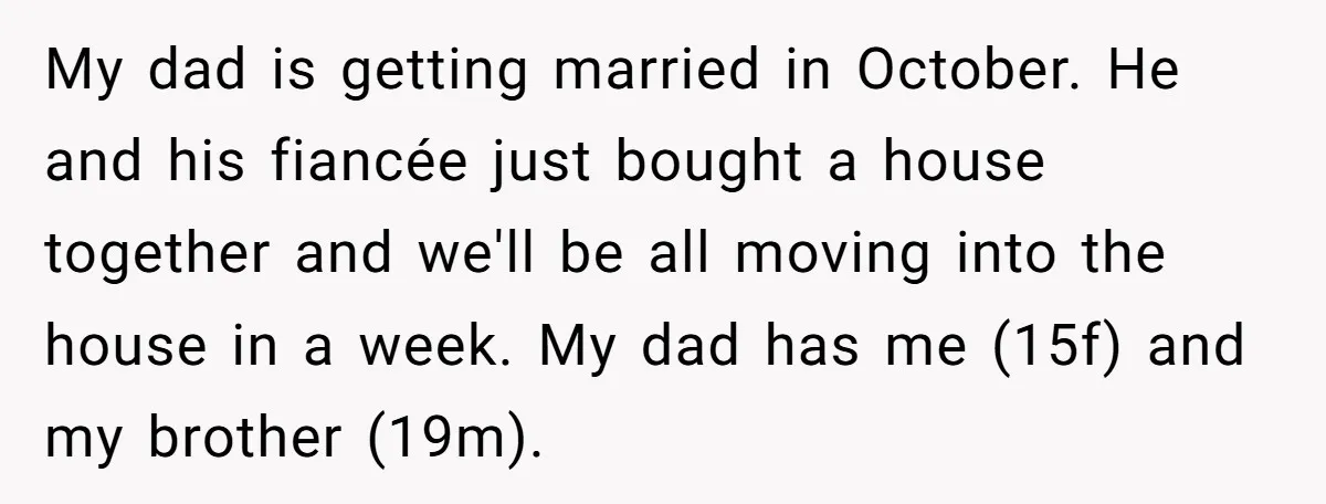 My dad is getting married in October. He and his fiancée just bought a house together and we'll be all moving into the house in a week. My dad has...