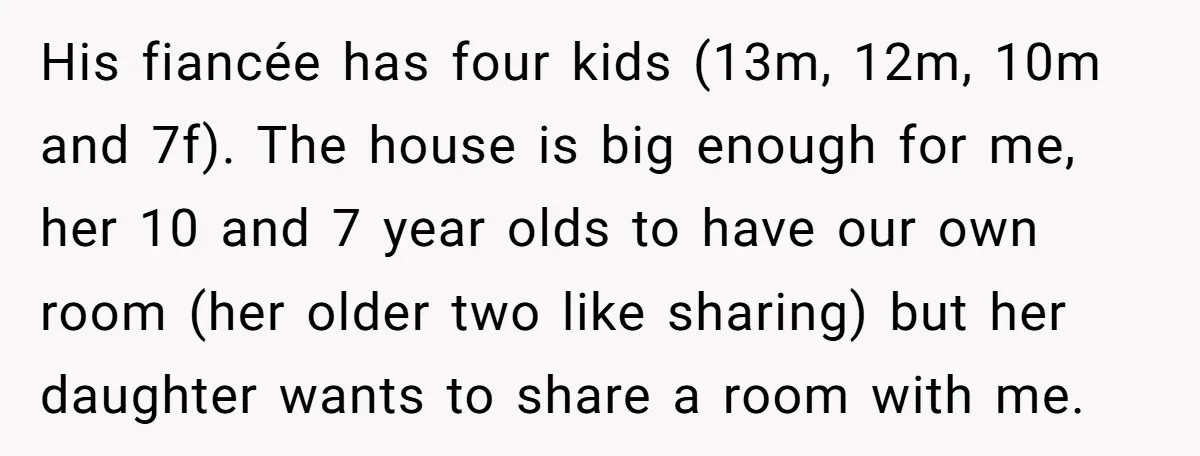 His fiancée has four kids (13m, 12m, 10m and 7f). The house is big enough for me, her 10 and 7 year olds to have our own room (her older...