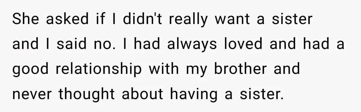 She asked if I didn't really want a sister and I said no. I had always loved and had a good relationship with my brother and never thought about having...