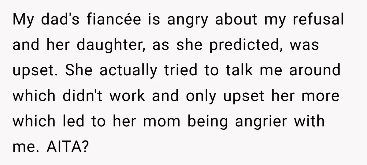 My dad's fiancée is angry about my refusal and her daughter, as she predicted, was upset. She actually tried to talk me around which didn't work and only upset her...