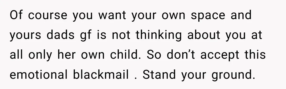Of course you want your own space and yours dads gf is not thinking about you at all only her own child. So don’t accept this emotional blackmail . Stand...