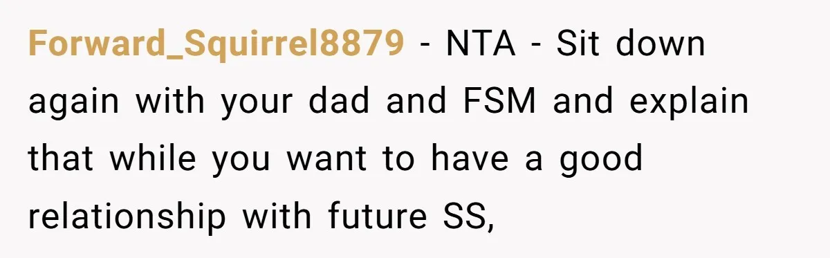 Forward_Squirrel8879 − NTA - Sit down again with your dad and FSM and explain that while you want to have a good relationship with future SS,