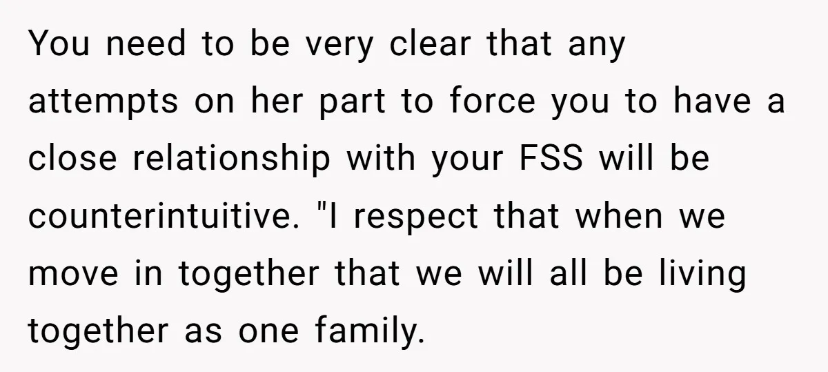You need to be very clear that any attempts on her part to force you to have a close relationship with your FSS will be counterintuitive. "I respect that when...