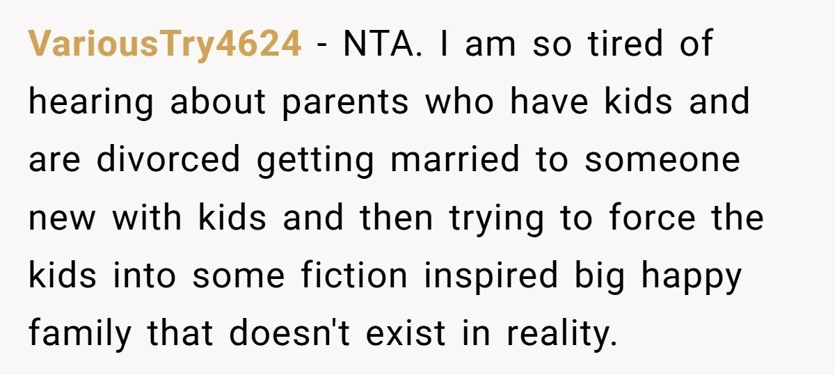 VariousTry4624 − NTA. I am so tired of hearing about parents who have kids and are divorced getting married to someone new with kids and then trying to force the...