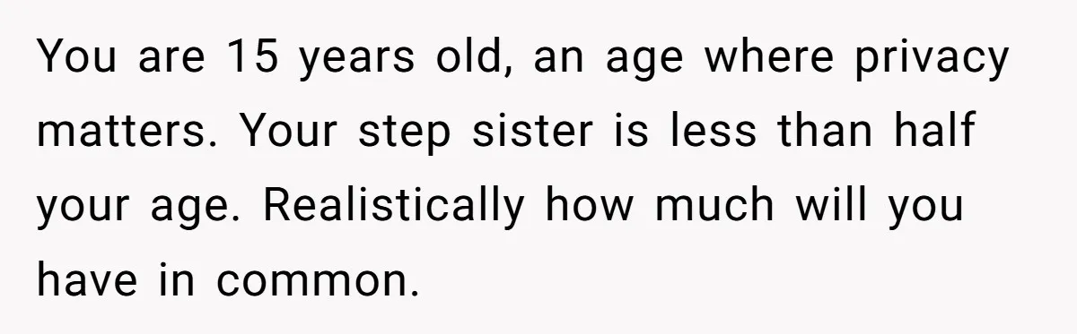 You are 15 years old, an age where privacy matters. Your step sister is less than half your age. Realistically how much will you have in common.