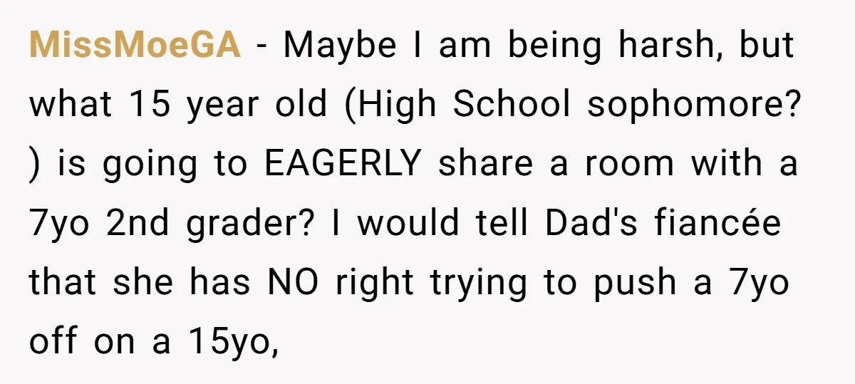 MissMoeGA − Maybe I am being harsh, but what 15 year old (High School sophomore? ) is going to EAGERLY share a room with a 7yo 2nd grader? I would...