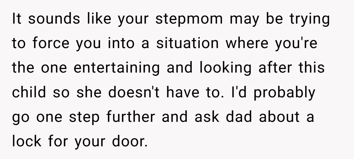 It sounds like your stepmom may be trying to force you into a situation where you're the one entertaining and looking after this child so she doesn't have to. I'd...