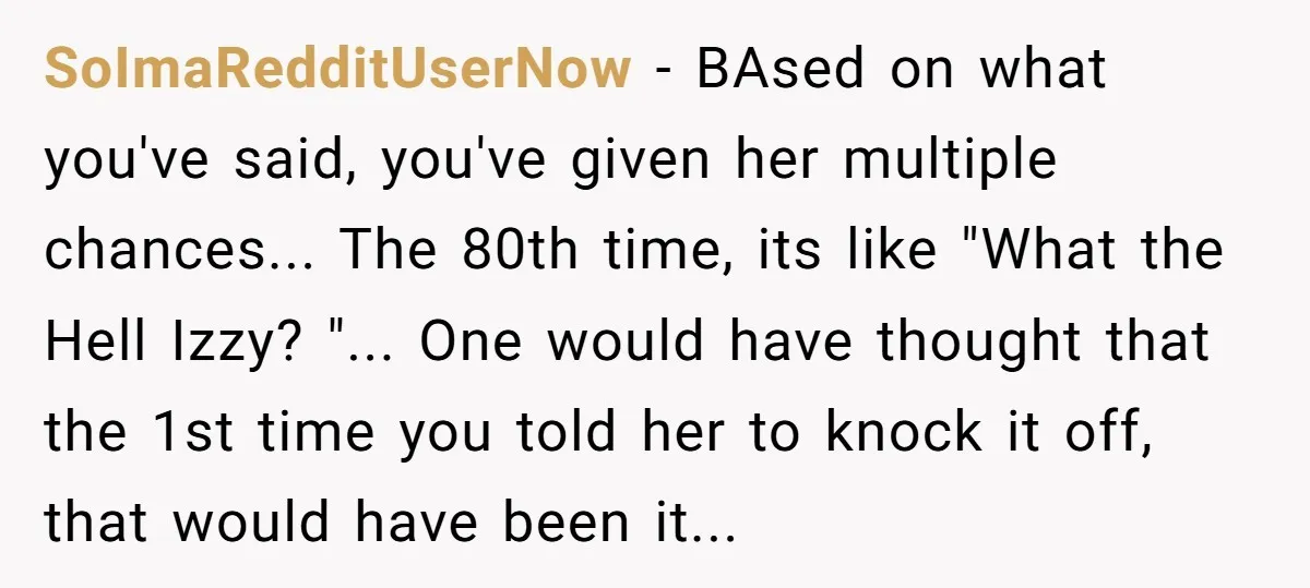 SoImaRedditUserNow − BAsed on what you've said, you've given her multiple chances... The 80th time, its like "What the Hell Izzy? "... One would have thought that the 1st time...