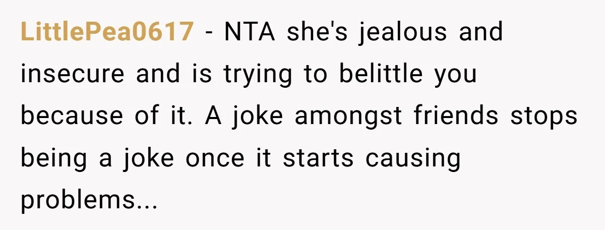 LittlePea0617 − NTA she's jealous and insecure and is trying to belittle you because of it. A joke amongst friends stops being a joke once it starts causing problems...