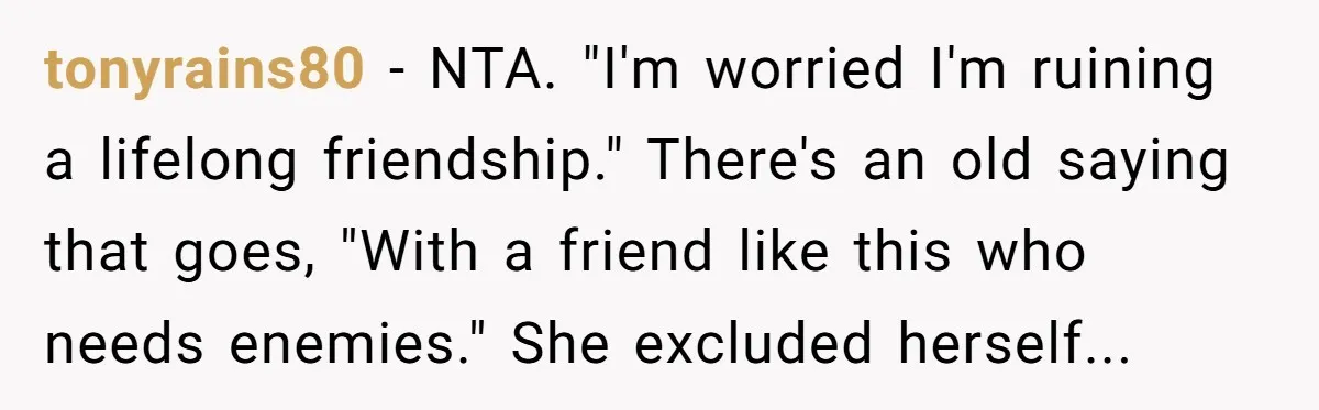 tonyrains80 − NTA. "I'm worried I'm ruining a lifelong friendship." There's an old saying that goes, "With a friend like this who needs enemies." She excluded herself...