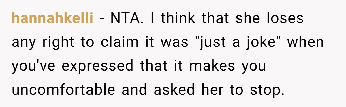 hannahkelli − NTA. I think that she loses any right to claim it was "just a joke" when you've expressed that it makes you uncomfortable and asked her to stop.