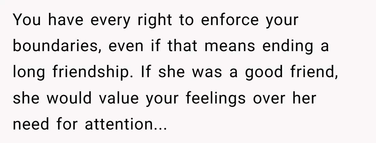 You have every right to enforce your boundaries, even if that means ending a long friendship. If she was a good friend, she would value your feelings over her need...