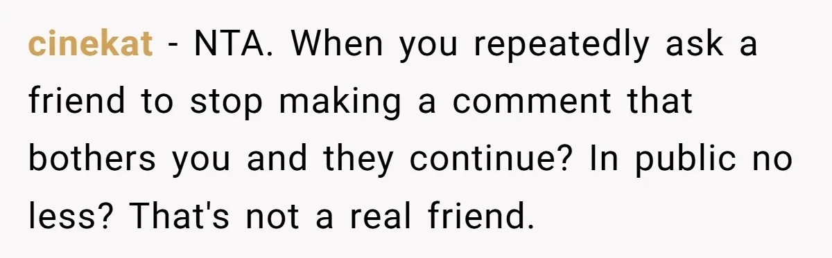 cinekat − NTA. When you repeatedly ask a friend to stop making a comment that bothers you and they continue? In public no less? That's not a real friend.