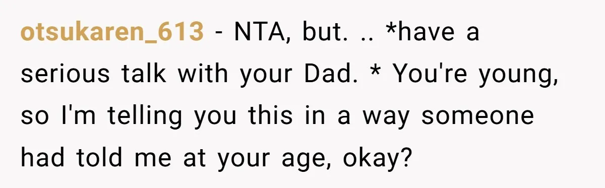 otsukaren_613 − NTA, but. .. *have a serious talk with your Dad. * You're young, so I'm telling you this in a way someone had told me at your age,...