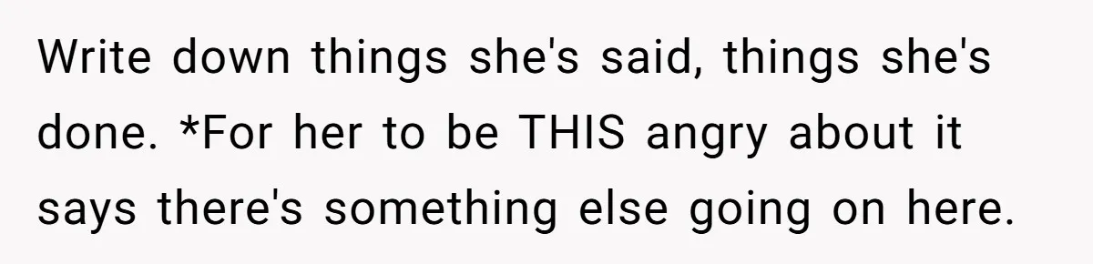 Write down things she's said, things she's done. *For her to be THIS angry about it says there's something else going on here.