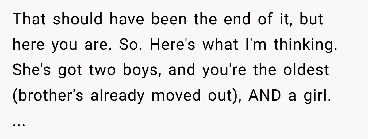 That should have been the end of it, but here you are. So. Here's what I'm thinking. She's got two boys, and you're the oldest (brother's already moved out), AND...