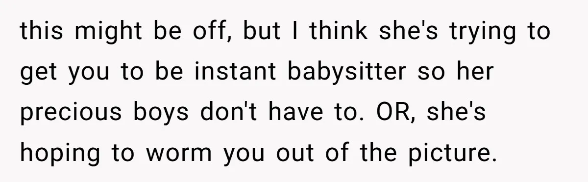 this might be off, but I think she's trying to get you to be instant babysitter so her precious boys don't have to. OR, she's hoping to worm you out...