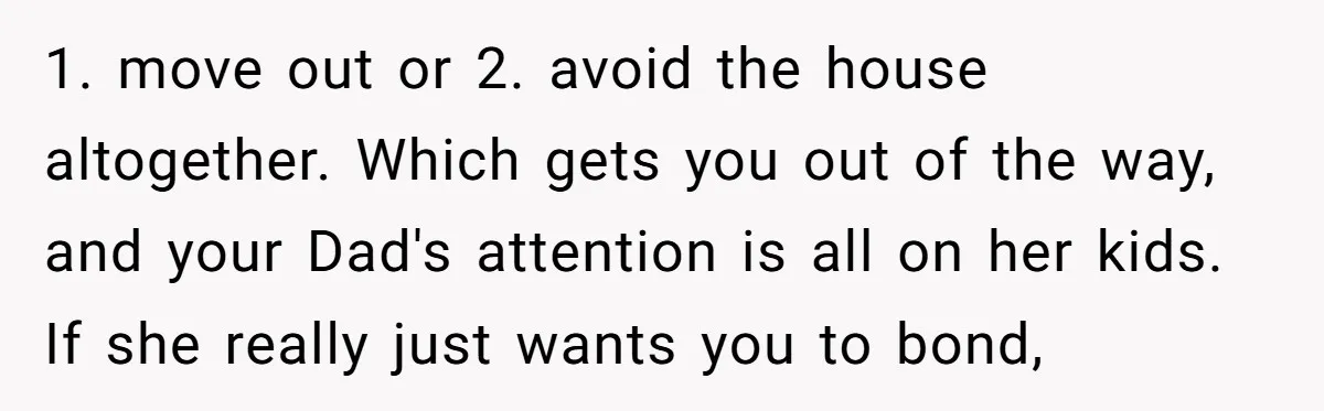 1. move out or 2. avoid the house altogether. Which gets you out of the way, and your Dad's attention is all on her kids. If she really just wants...