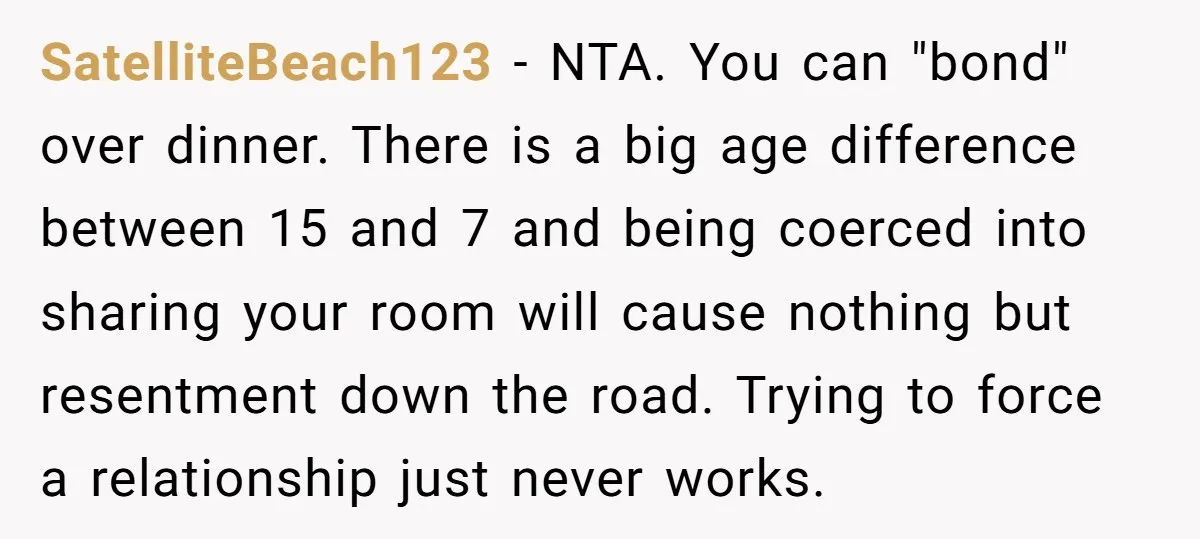 SatelliteBeach123 − NTA. You can "bond" over dinner. There is a big age difference between 15 and 7 and being coerced into sharing your room will cause nothing but resentment...