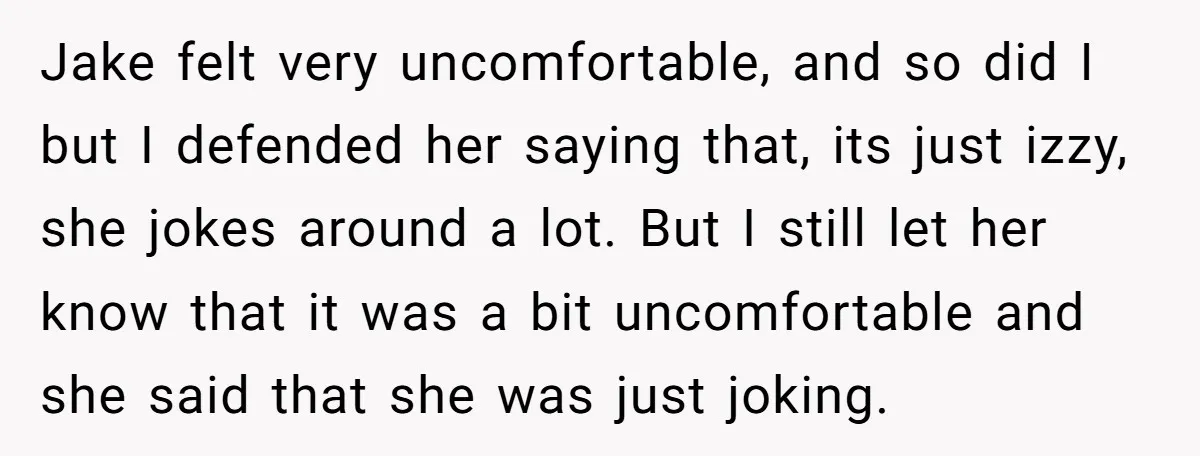 Jake felt very uncomfortable, and so did I but I defended her saying that, its just izzy, she jokes around a lot. But I still let her know that it...