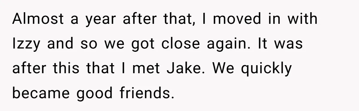 Almost a year after that, I moved in with Izzy and so we got close again. It was after this that I met Jake. We quickly became good friends.