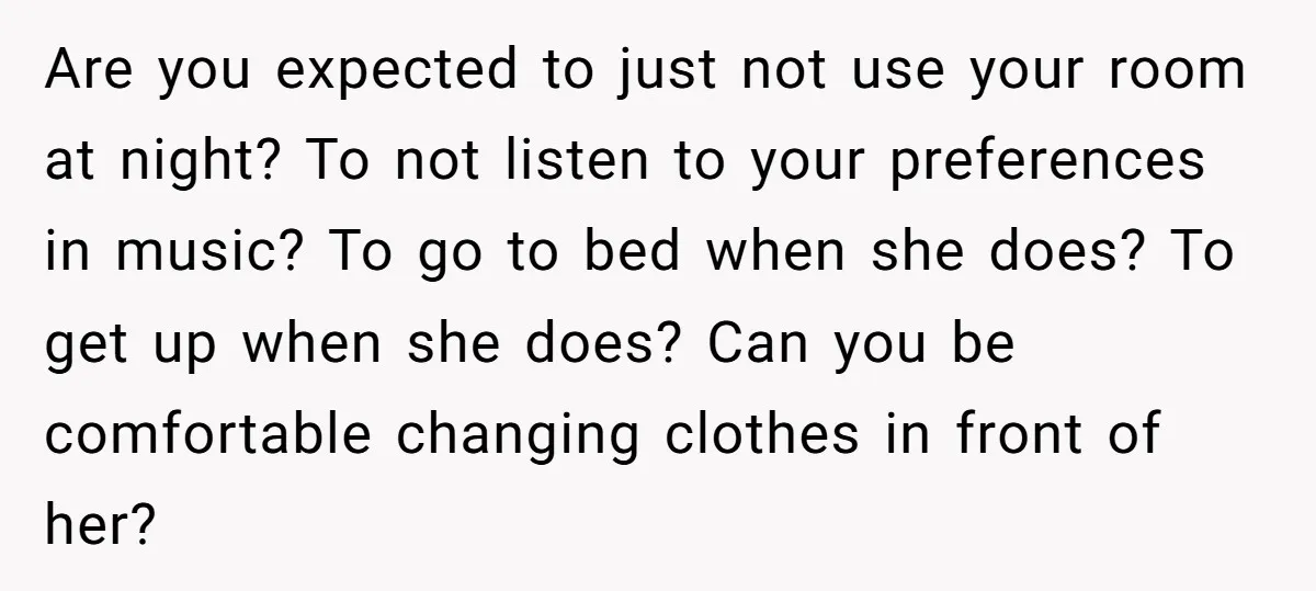Are you expected to just not use your room at night? To not listen to your preferences in music? To go to bed when she does? To get up when...