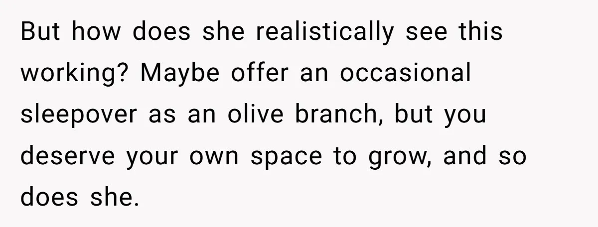 But how does she realistically see this working? Maybe offer an occasional sleepover as an olive branch, but you deserve your own space to grow, and so does she.