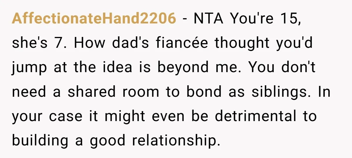 AffectionateHand2206 − NTA You're 15, she's 7. How dad's fiancée thought you'd jump at the idea is beyond me. You don't need a shared room to bond as siblings. In...