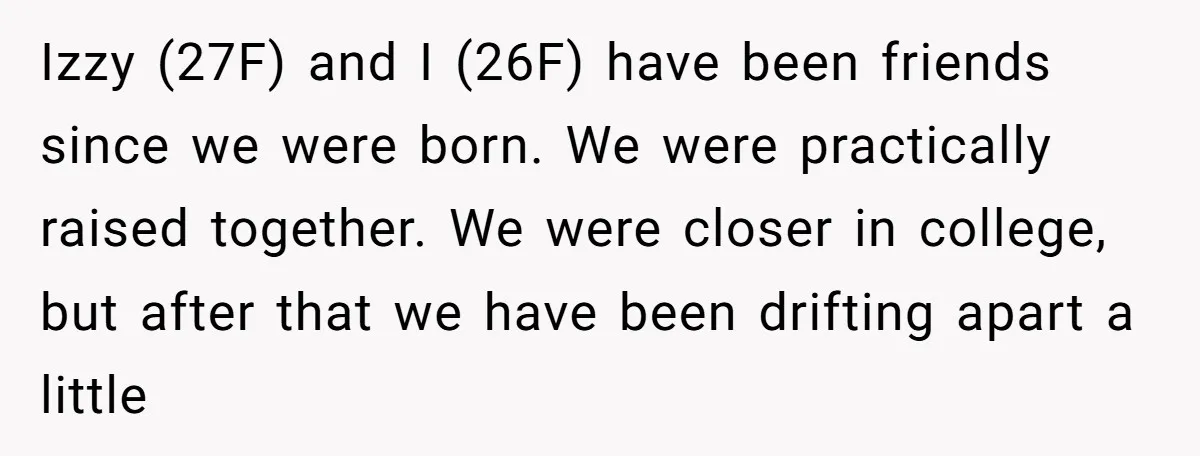 Izzy (27F) and I (26F) have been friends since we were born. We were practically raised together. We were closer in college, but after that we have been drifting apart...
