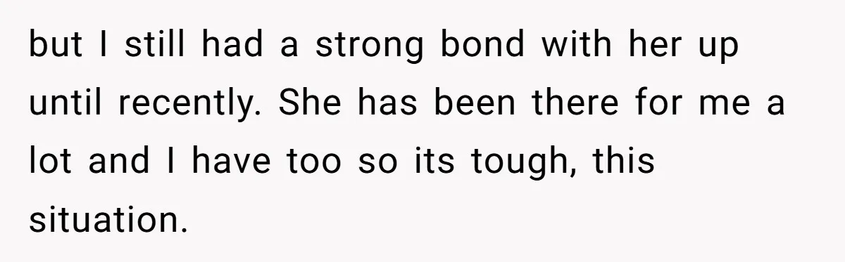 but I still had a strong bond with her up until recently. She has been there for me a lot and I have too so its tough, this situation.