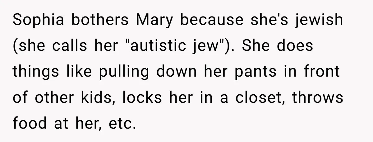 Sophia bothers Mary because she's jewish (she calls her "autistic jew"). She does things like pulling down her pants in front of other kids, locks her in a closet, throws...